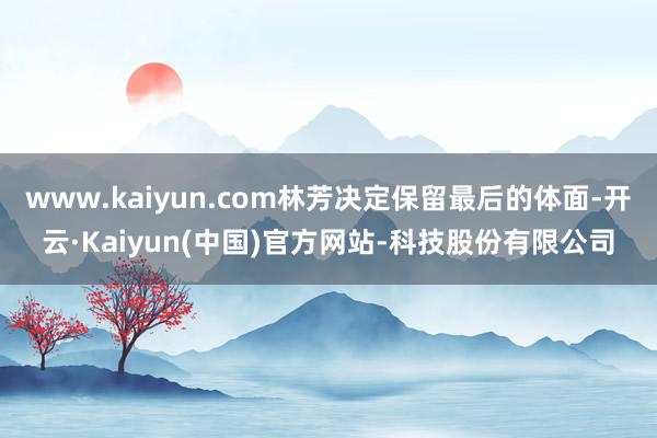 www.kaiyun.com林芳决定保留最后的体面-开云·Kaiyun(中国)官方网站-科技股份有限公司
