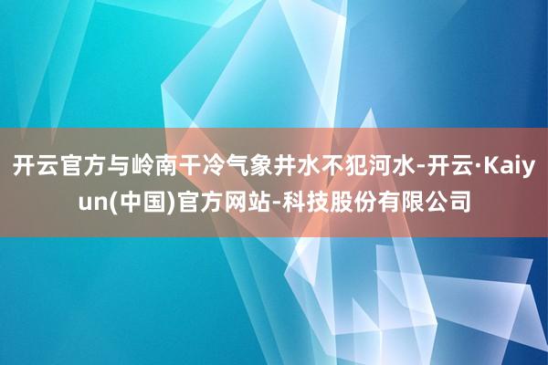 开云官方与岭南干冷气象井水不犯河水-开云·Kaiyun(中国)官方网站-科技股份有限公司