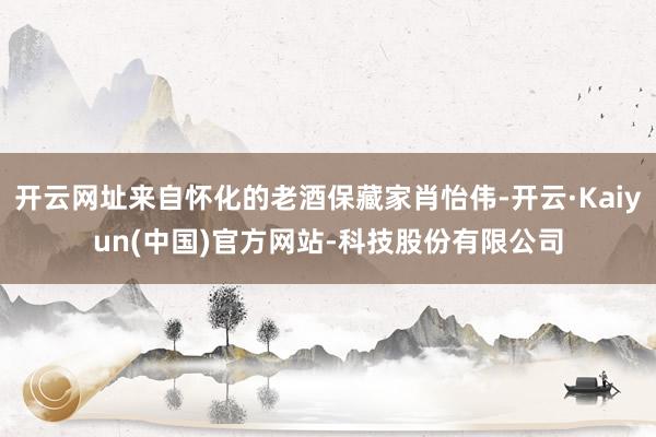 开云网址来自怀化的老酒保藏家肖怡伟-开云·Kaiyun(中国)官方网站-科技股份有限公司