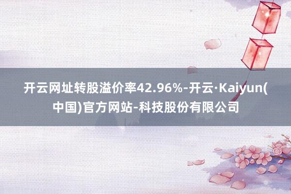开云网址转股溢价率42.96%-开云·Kaiyun(中国)官方网站-科技股份有限公司