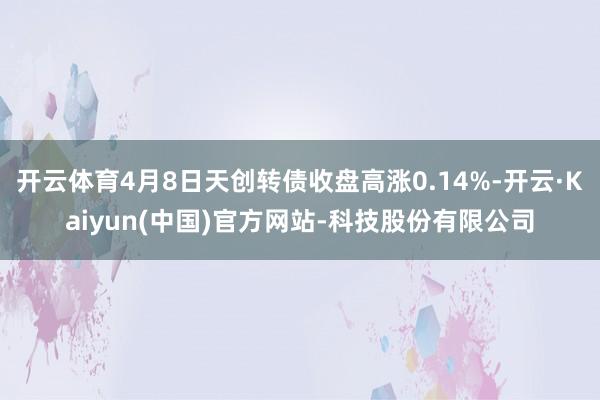 开云体育4月8日天创转债收盘高涨0.14%-开云·Kaiyun(中国)官方网站-科技股份有限公司