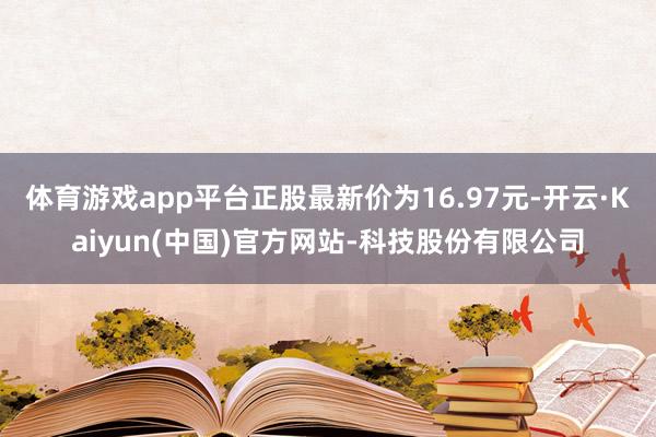 体育游戏app平台正股最新价为16.97元-开云·Kaiyun(中国)官方网站-科技股份有限公司