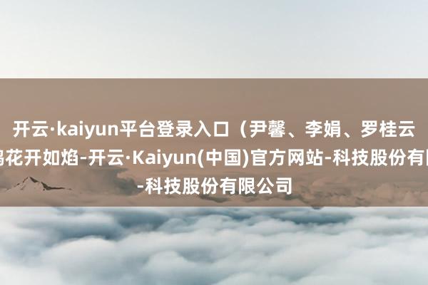 开云·kaiyun平台登录入口（尹馨、李娟、罗桂云）杜鹃花开如焰-开云·Kaiyun(中国)官方网站-科技股份有限公司