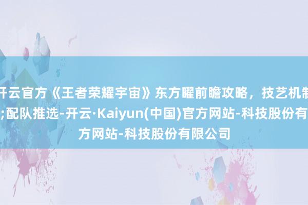 开云官方《王者荣耀宇宙》东方曜前瞻攻略，技艺机制&配队推选-开云·Kaiyun(中国)官方网站-科技股份有限公司