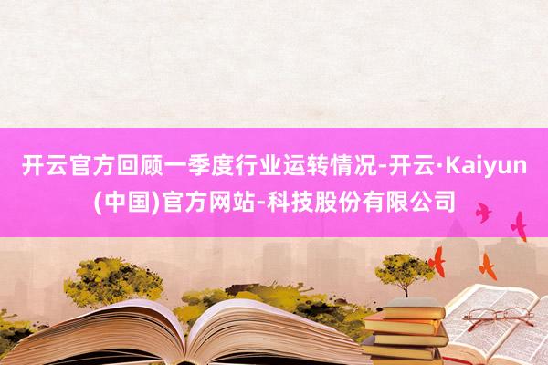 开云官方回顾一季度行业运转情况-开云·Kaiyun(中国)官方网站-科技股份有限公司
