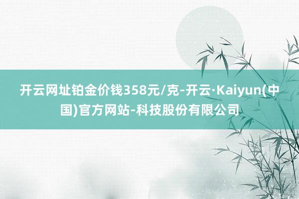 开云网址铂金价钱358元/克-开云·Kaiyun(中国)官方网站-科技股份有限公司