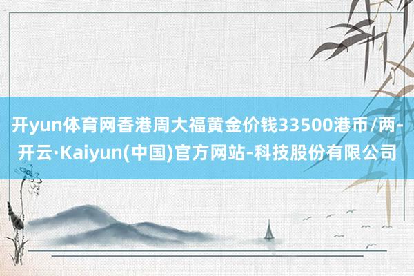 开yun体育网香港周大福黄金价钱33500港币/两-开云·Kaiyun(中国)官方网站-科技股份有限公司