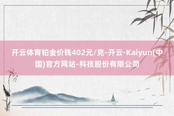 开云体育铂金价钱402元/克-开云·Kaiyun(中国)官方网站-科技股份有限公司