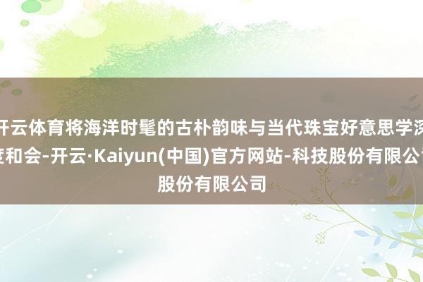 开云体育将海洋时髦的古朴韵味与当代珠宝好意思学深度和会-开云·Kaiyun(中国)官方网站-科技股份有限公司