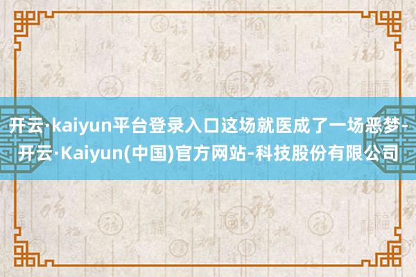 开云·kaiyun平台登录入口这场就医成了一场恶梦-开云·Kaiyun(中国)官方网站-科技股份有限公司