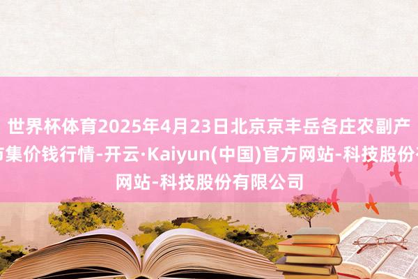 世界杯体育2025年4月23日北京京丰岳各庄农副产物批发市集价钱行情-开云·Kaiyun(中国)官方网站-科技股份有限公司