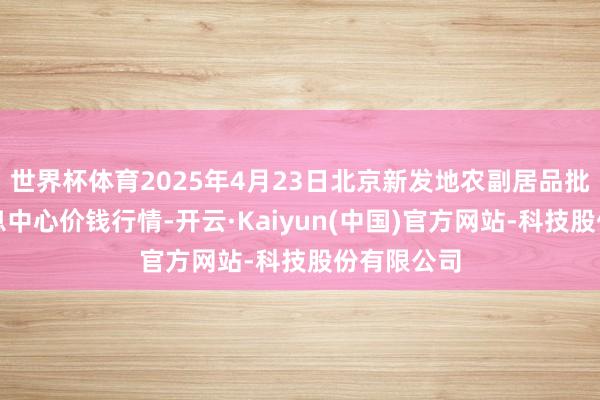 世界杯体育2025年4月23日北京新发地农副居品批发阛阓信息中心价钱行情-开云·Kaiyun(中国)官方网站-科技股份有限公司