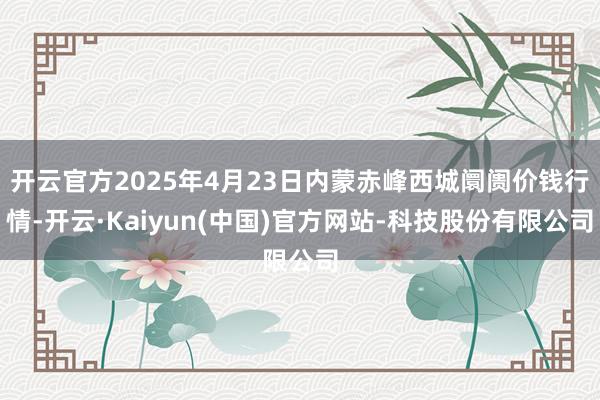 开云官方2025年4月23日内蒙赤峰西城阛阓价钱行情-开云·Kaiyun(中国)官方网站-科技股份有限公司
