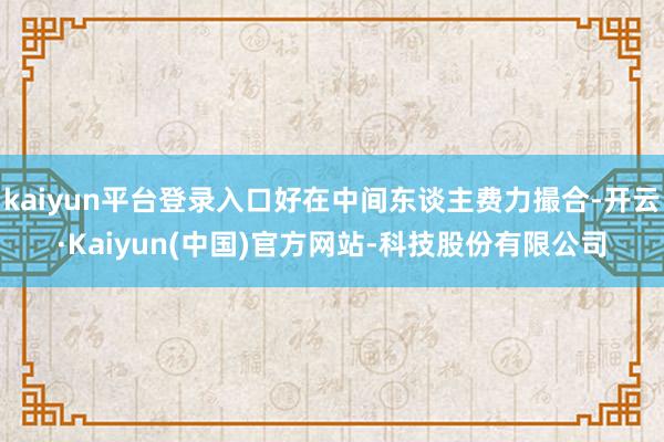 kaiyun平台登录入口好在中间东谈主费力撮合-开云·Kaiyun(中国)官方网站-科技股份有限公司
