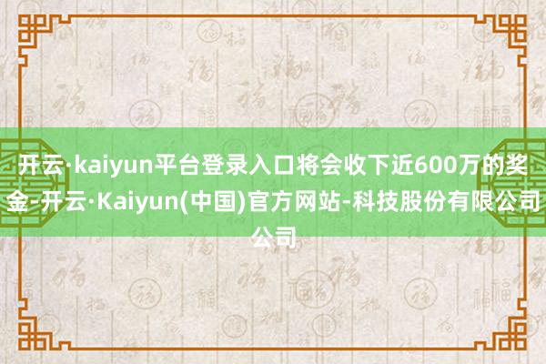 开云·kaiyun平台登录入口将会收下近600万的奖金-开云·Kaiyun(中国)官方网站-科技股份有限公司