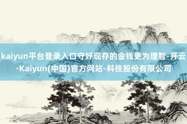 kaiyun平台登录入口守好现存的金钱更为理智-开云·Kaiyun(中国)官方网站-科技股份有限公司