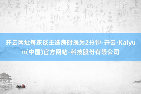 开云网址每东谈主选房时辰为2分钟-开云·Kaiyun(中国)官方网站-科技股份有限公司