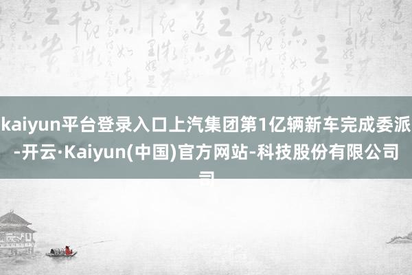 kaiyun平台登录入口上汽集团第1亿辆新车完成委派-开云·Kaiyun(中国)官方网站-科技股份有限公司