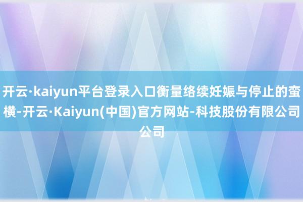 开云·kaiyun平台登录入口衡量络续妊娠与停止的蛮横-开云·Kaiyun(中国)官方网站-科技股份有限公司