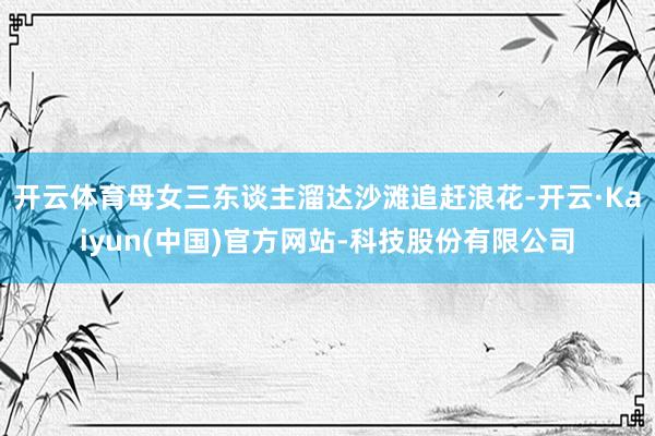 开云体育母女三东谈主溜达沙滩追赶浪花-开云·Kaiyun(中国)官方网站-科技股份有限公司