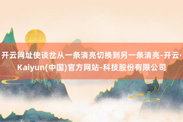 开云网址使谈岔从一条清亮切换到另一条清亮-开云·Kaiyun(中国)官方网站-科技股份有限公司