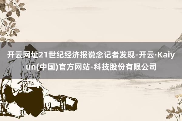 开云网址21世纪经济报说念记者发现-开云·Kaiyun(中国)官方网站-科技股份有限公司