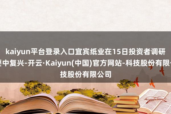 kaiyun平台登录入口宜宾纸业在15日投资者调研纪要中复兴-开云·Kaiyun(中国)官方网站-科技股份有限公司