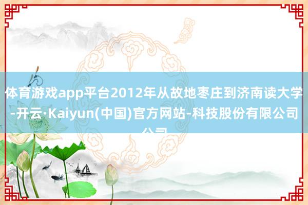 体育游戏app平台2012年从故地枣庄到济南读大学-开云·Kaiyun(中国)官方网站-科技股份有限公司