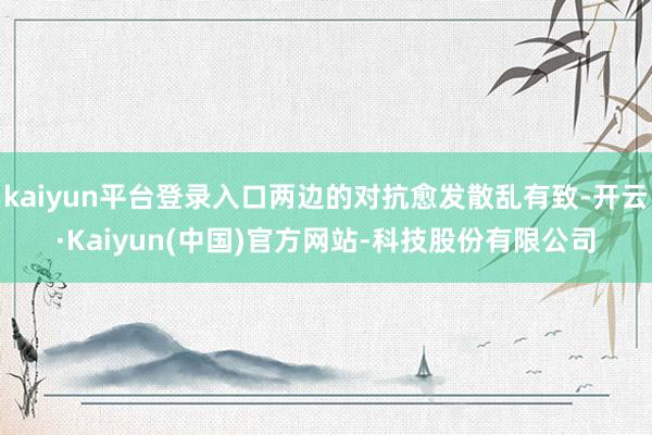 kaiyun平台登录入口两边的对抗愈发散乱有致-开云·Kaiyun(中国)官方网站-科技股份有限公司