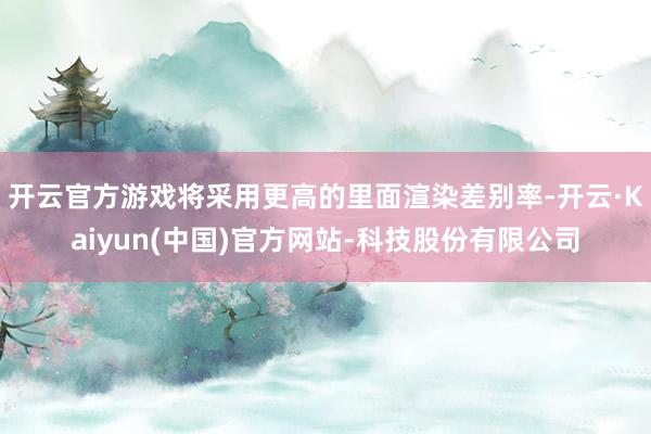 开云官方游戏将采用更高的里面渲染差别率-开云·Kaiyun(中国)官方网站-科技股份有限公司