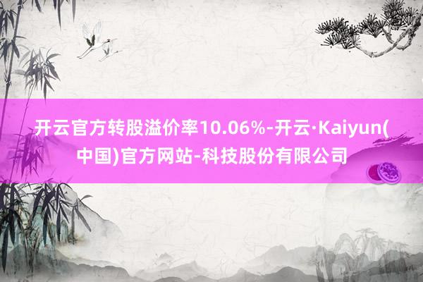开云官方转股溢价率10.06%-开云·Kaiyun(中国)官方网站-科技股份有限公司