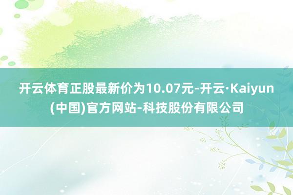 开云体育正股最新价为10.07元-开云·Kaiyun(中国)官方网站-科技股份有限公司
