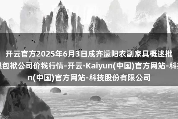 开云官方2025年6月3日成齐濛阳农副家具概述批发交往市集有限包袱公司价钱行情-开云·Kaiyun(中国)官方网站-科技股份有限公司