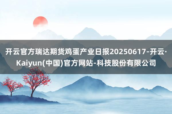开云官方瑞达期货鸡蛋产业日报20250617-开云·Kaiyun(中国)官方网站-科技股份有限公司