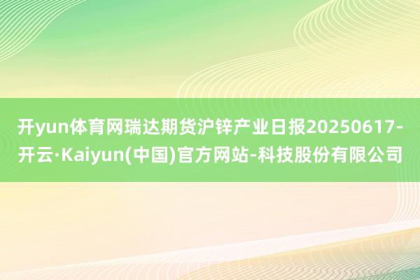 开yun体育网瑞达期货沪锌产业日报20250617-开云·Kaiyun(中国)官方网站-科技股份有限公司