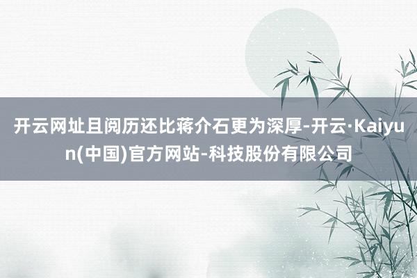 开云网址且阅历还比蒋介石更为深厚-开云·Kaiyun(中国)官方网站-科技股份有限公司