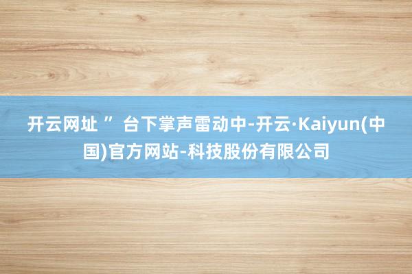 开云网址 ” 台下掌声雷动中-开云·Kaiyun(中国)官方网站-科技股份有限公司