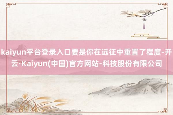 kaiyun平台登录入口要是你在远征中重置了程度-开云·Kaiyun(中国)官方网站-科技股份有限公司