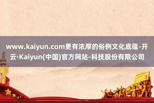 www.kaiyun.com更有浓厚的俗例文化底蕴-开云·Kaiyun(中国)官方网站-科技股份有限公司