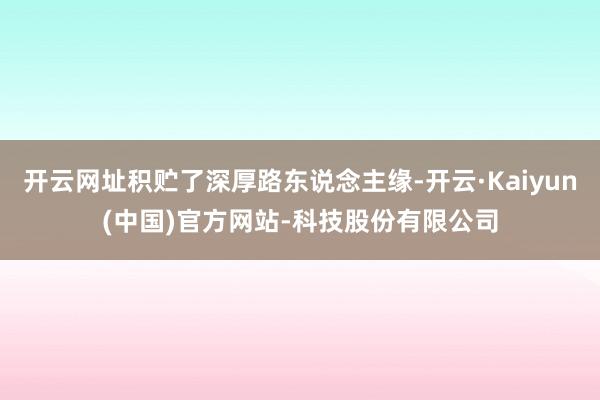 开云网址积贮了深厚路东说念主缘-开云·Kaiyun(中国)官方网站-科技股份有限公司