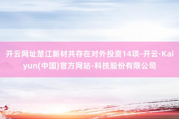 开云网址楚江新材共存在对外投资14项-开云·Kaiyun(中国)官方网站-科技股份有限公司