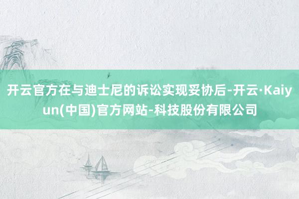 开云官方在与迪士尼的诉讼实现妥协后-开云·Kaiyun(中国)官方网站-科技股份有限公司