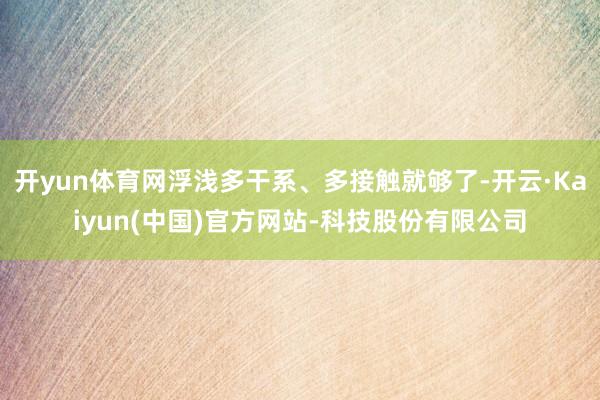 开yun体育网浮浅多干系、多接触就够了-开云·Kaiyun(中国)官方网站-科技股份有限公司
