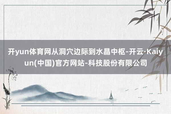 开yun体育网从洞穴边际到水晶中枢-开云·Kaiyun(中国)官方网站-科技股份有限公司