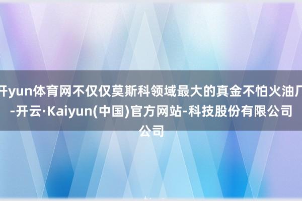 开yun体育网不仅仅莫斯科领域最大的真金不怕火油厂-开云·Kaiyun(中国)官方网站-科技股份有限公司