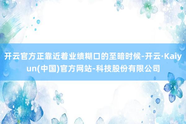 开云官方正靠近着业绩糊口的至暗时候-开云·Kaiyun(中国)官方网站-科技股份有限公司