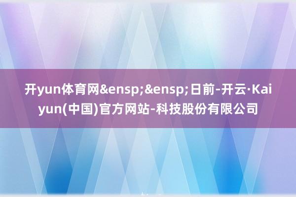 开yun体育网&ensp;&ensp;日前-开云·Kaiyun(中国)官方网站-科技股份有限公司