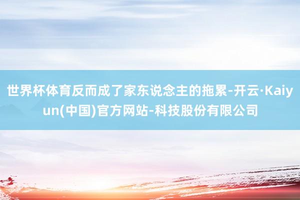 世界杯体育反而成了家东说念主的拖累-开云·Kaiyun(中国)官方网站-科技股份有限公司
