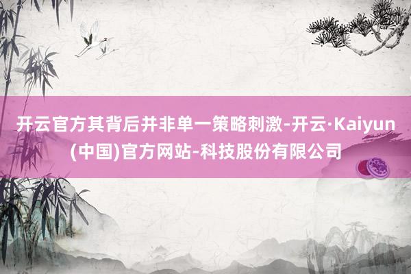 开云官方其背后并非单一策略刺激-开云·Kaiyun(中国)官方网站-科技股份有限公司