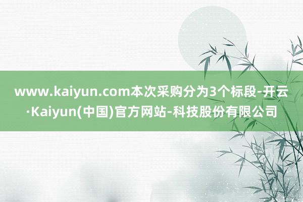 www.kaiyun.com本次采购分为3个标段-开云·Kaiyun(中国)官方网站-科技股份有限公司